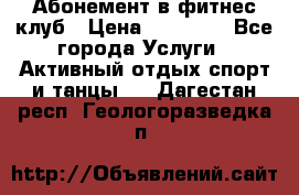 Абонемент в фитнес клуб › Цена ­ 23 000 - Все города Услуги » Активный отдых,спорт и танцы   . Дагестан респ.,Геологоразведка п.